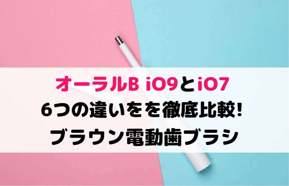 オーラルB iO9とiO7の6つの違いを徹底比較!ブラウン電動歯ブラシ